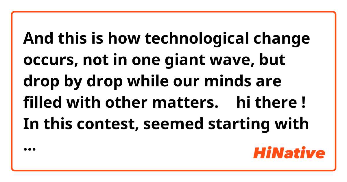 And this is how technological change occurs, not in one giant wave, but drop by drop while our minds are filled with other matters.
↑
hi there !
In this contest, seemed starting with “And this”🤔
so...
Does "this" refer to previous context ?😅