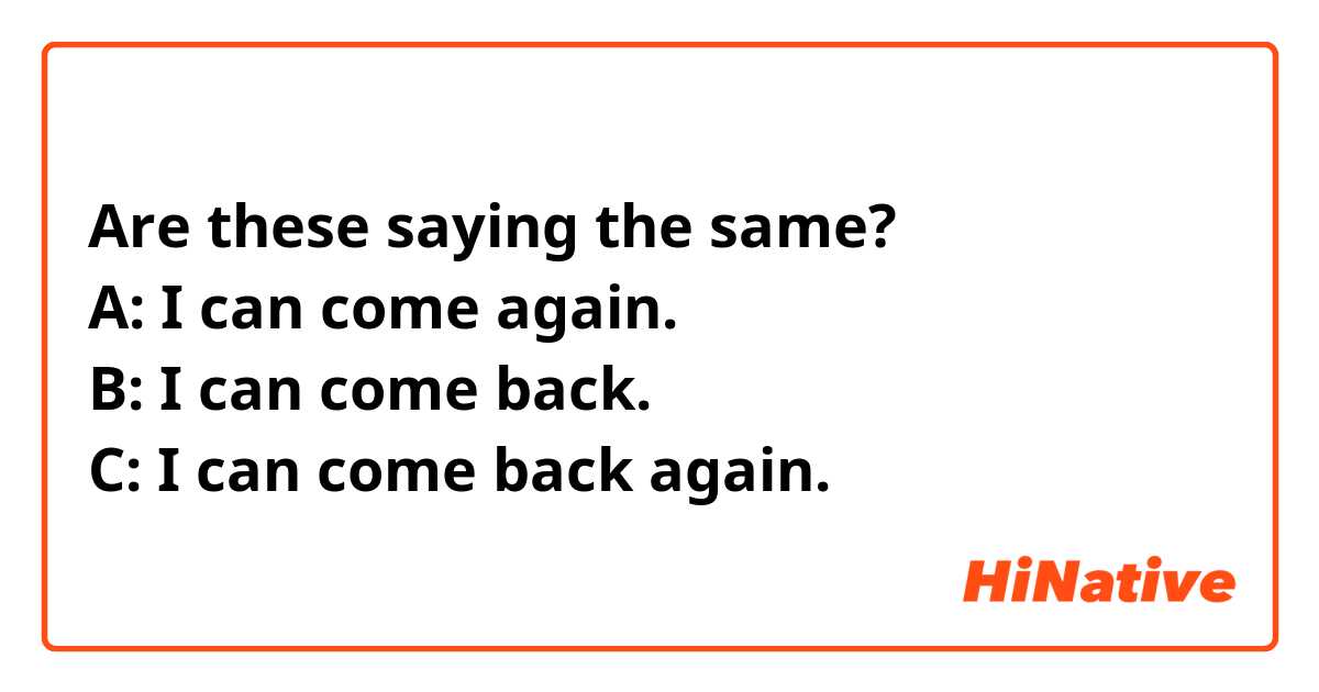 Are these saying the same?
A: I can come again.
B: I can come back.
C: I can come back again.