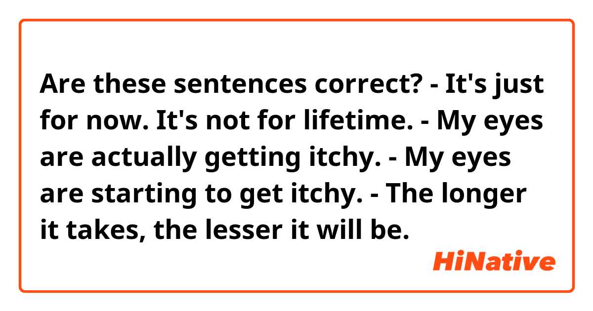 Are these sentences correct? 
- It's just for now. It's not for lifetime. 
- My eyes are actually getting itchy. 
- My eyes are starting to get itchy. 
- The longer it takes, the lesser it will be. 