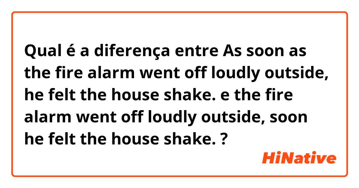 Qual é a diferença entre As soon as the fire alarm went off loudly outside, he felt the house shake. e the fire alarm went off loudly outside, soon he felt the house shake. ?