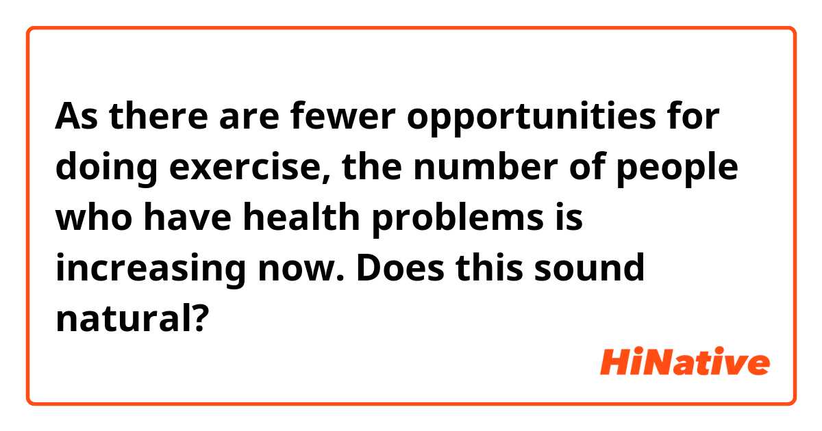 As there are fewer opportunities for doing exercise, the number of people who have health problems is increasing now.
Does this sound natural?