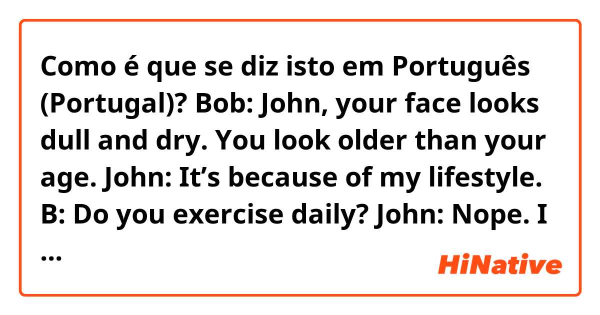Como é que se diz isto em Português (Portugal)? Bob: John, your face looks dull and dry. You look older than your age.

John: It’s because of my lifestyle.

B: Do you exercise daily?

John: Nope. I exercise only once a month. I’m buried in work.

B: You have to be active to look younger.
