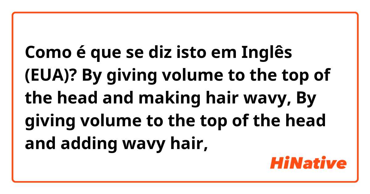 Como é que se diz isto em Inglês (EUA)? By giving volume to the top of the head and making hair wavy,

By giving volume to the top of the head and adding wavy hair,