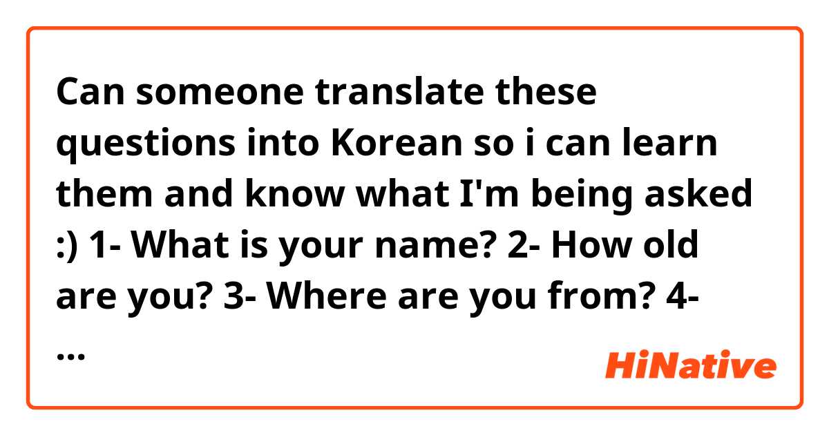 Can someone translate these questions into Korean so i can learn them and know what I'm being asked :)

1- What is your name?
2- How old are you?
3- Where are you from?
4- What do you like about Korea?
5- When did you start learning Korean?
6- Why did you come?
7-Who did you come with?
8-Where are you staying?
9- How many siblings do you have?
10- What is your height? 
