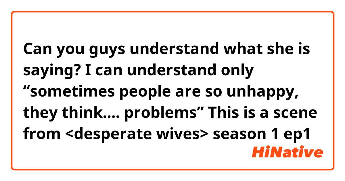 Can you guys understand what she is saying? I can understand only “sometimes people are so unhappy, they think.... problems” This is a scene from <desperate wives> season 1 ep1