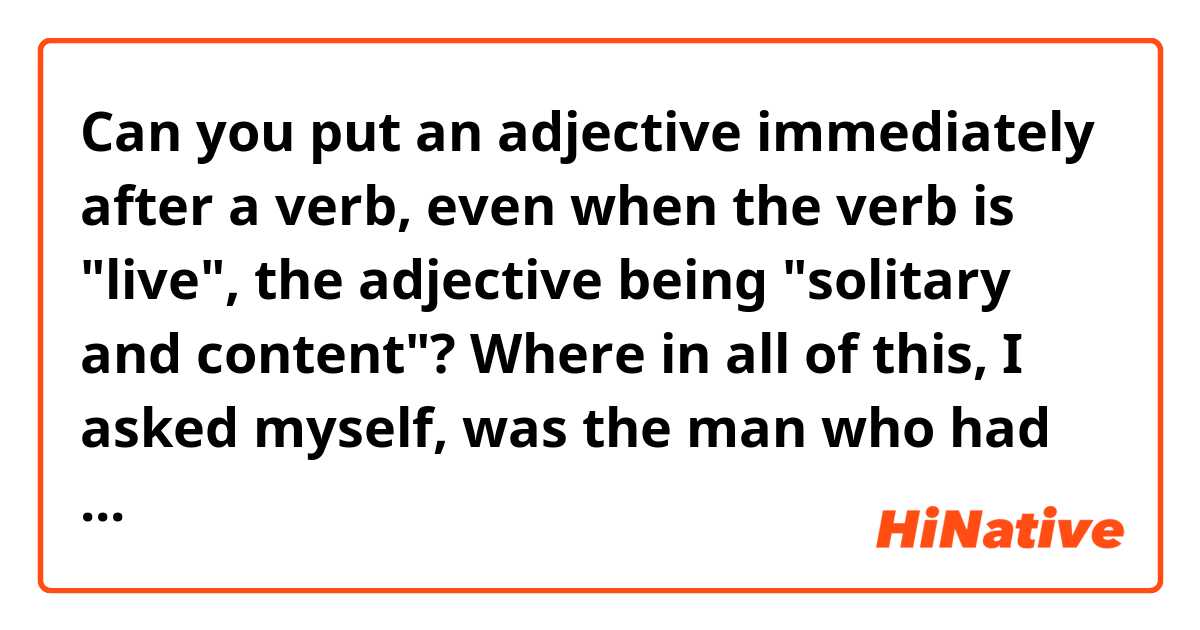 Can you put an adjective immediately after a verb, even when the verb is "live", the adjective being "solitary and content"?

Where in all of this, I asked myself, was the man who had beaten three marriages in turn and gone on to live solitary and content only a stone’s throw from the sea?