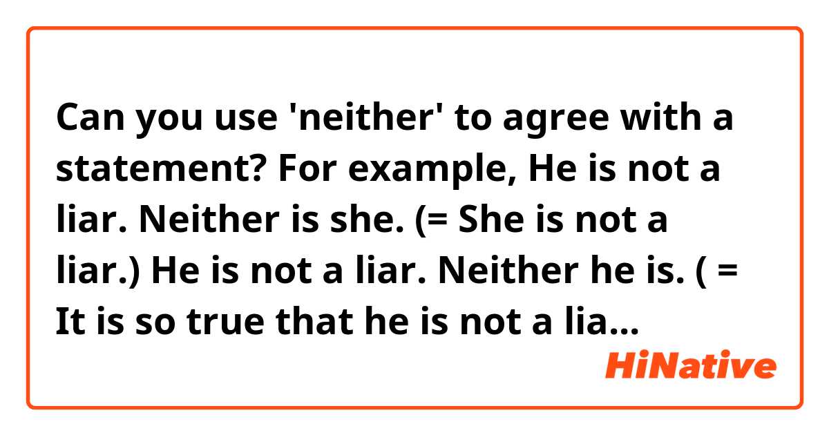 Can you use 'neither' to agree with a statement? 

For example, 

He is not a liar. 
Neither is she. (= She is not a liar.)

He is not a liar. 
Neither he is. ( = It is so true that he is not a liar. )