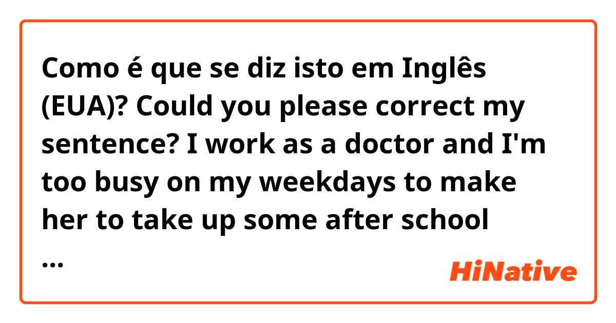 Como é que se diz isto em Inglês (EUA)? Could you please correct my sentence? I work as a doctor and I'm too busy on my weekdays to make her to take up some after school activities like other students.