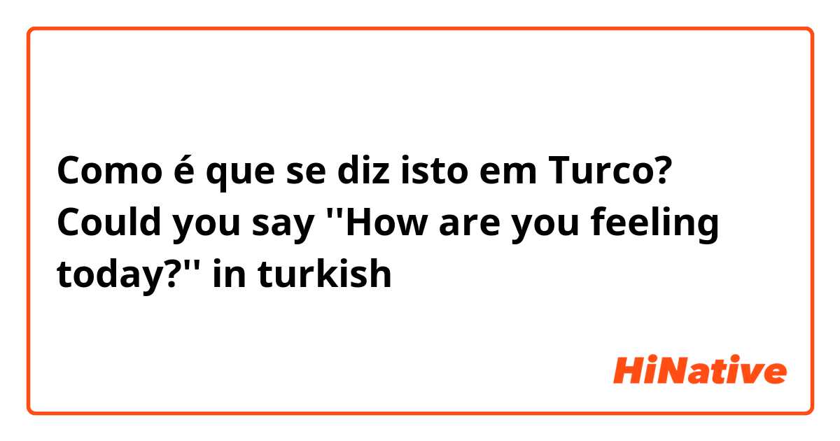 Como é que se diz isto em Turco? Could you say ''How are you feeling today?'' in turkish