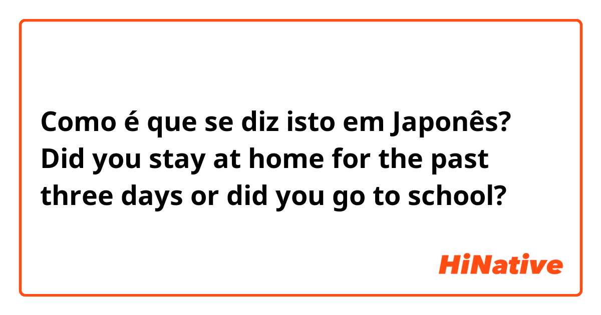 Como é que se diz isto em Japonês? Did you stay at home for the past three days or did you go to school? 