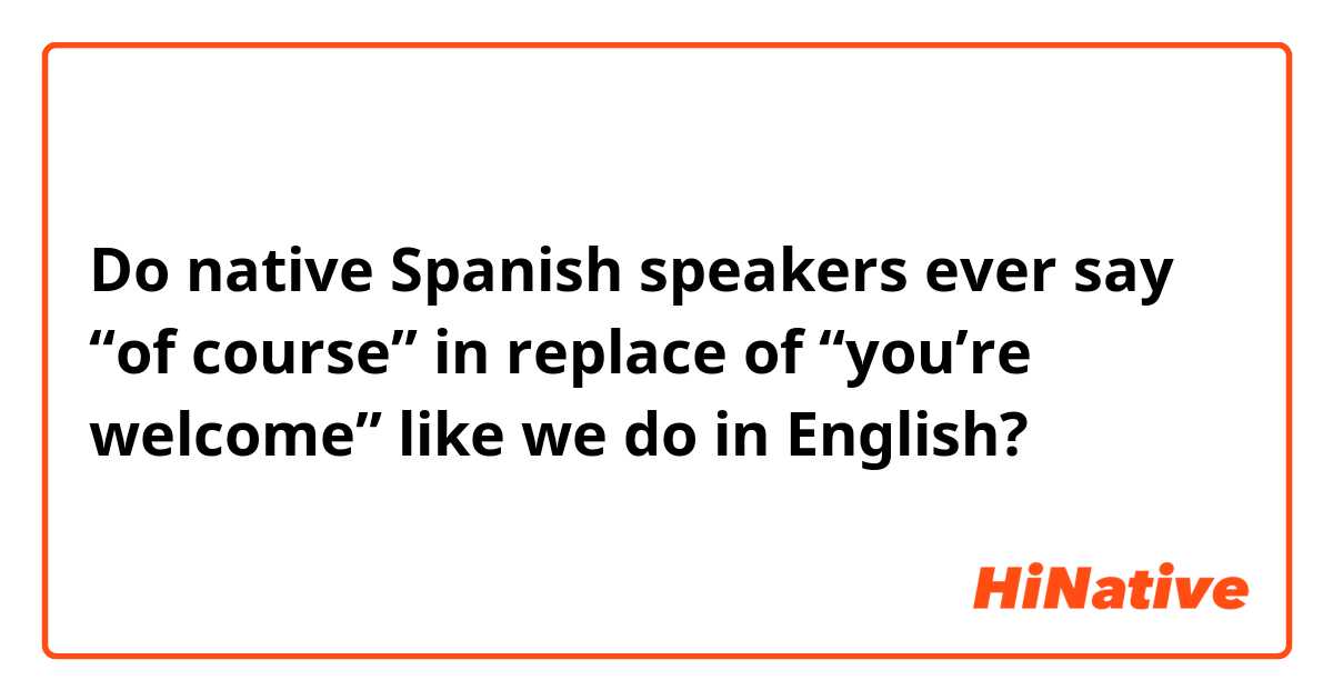 Do native Spanish speakers ever say “of course” in replace of “you’re welcome” like we do in English?