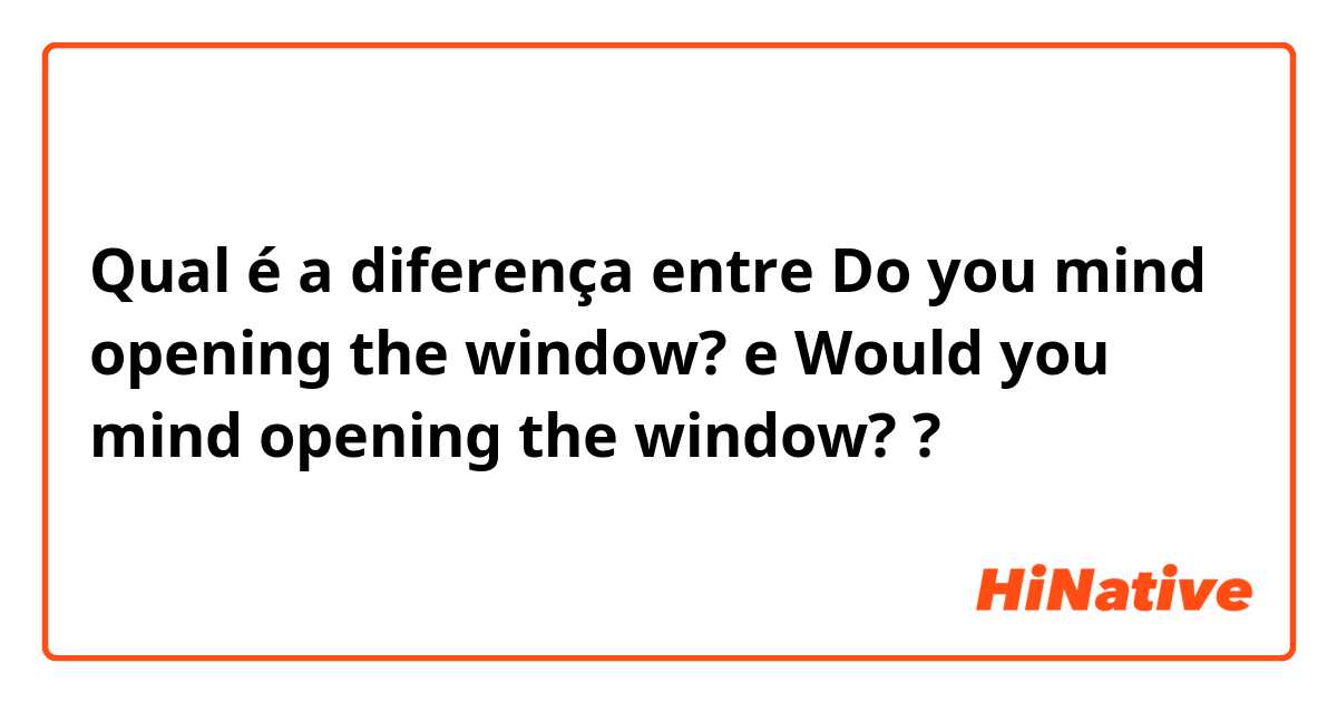 Qual é a diferença entre Do you mind opening the window? e Would you mind opening the window? ?