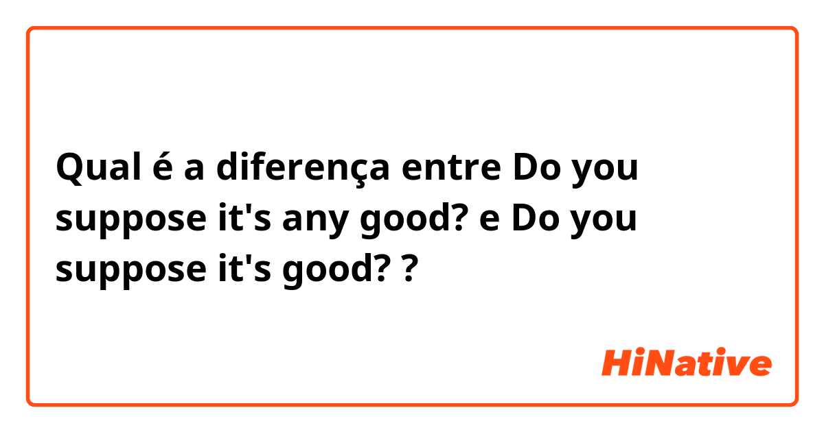 Qual é a diferença entre Do you suppose it's any good? e Do you suppose it's good? ?