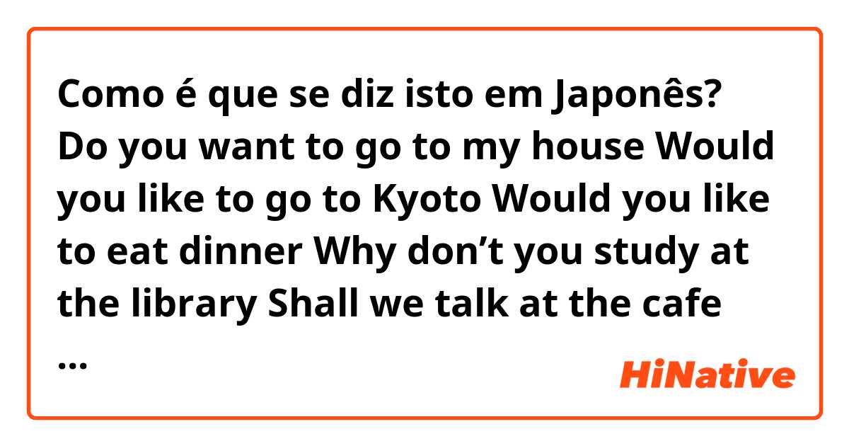 Como é que se diz isto em Japonês? Do you want to go to my house

Would you like to go to Kyoto

Would you like to eat dinner

Why don’t you study at the library

Shall we talk at the cafe

Would you like to have tea at home 

Would you like to listen to music 

In hiragana only! 