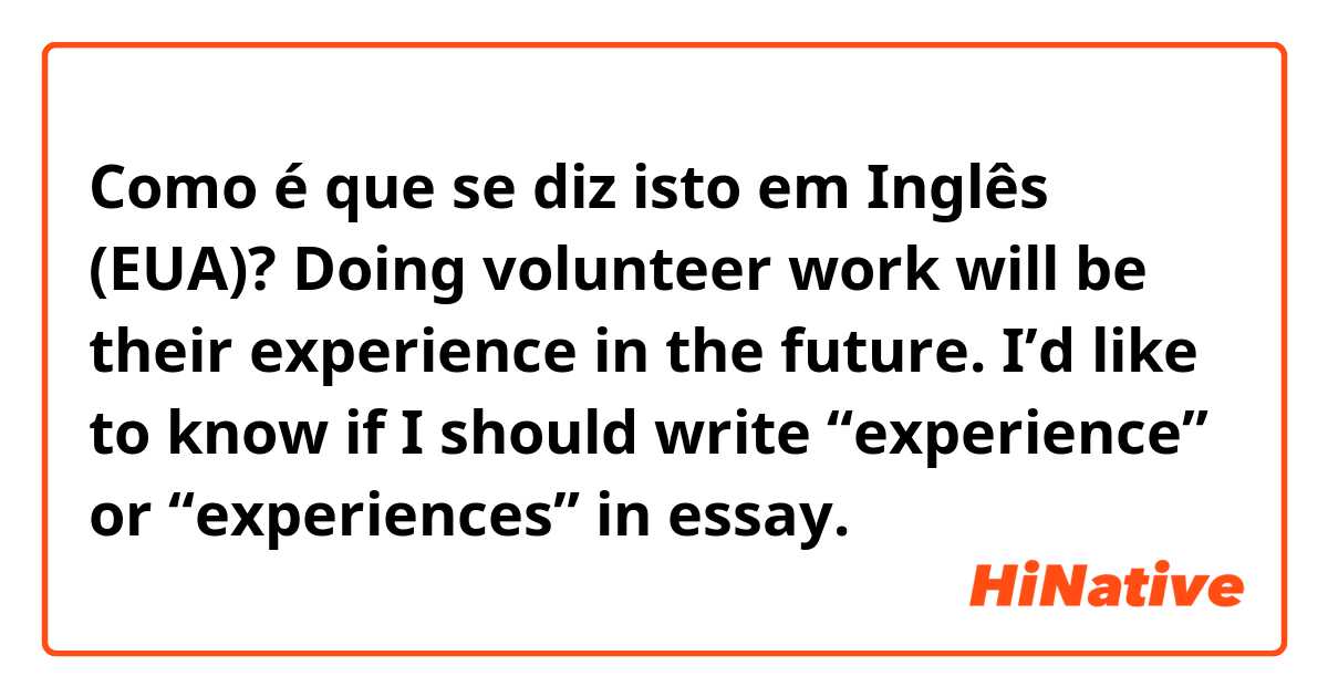 Como é que se diz isto em Inglês (EUA)? Doing volunteer work will be their experience in the future.

I’d like to know if I should write “experience” or “experiences” in essay.