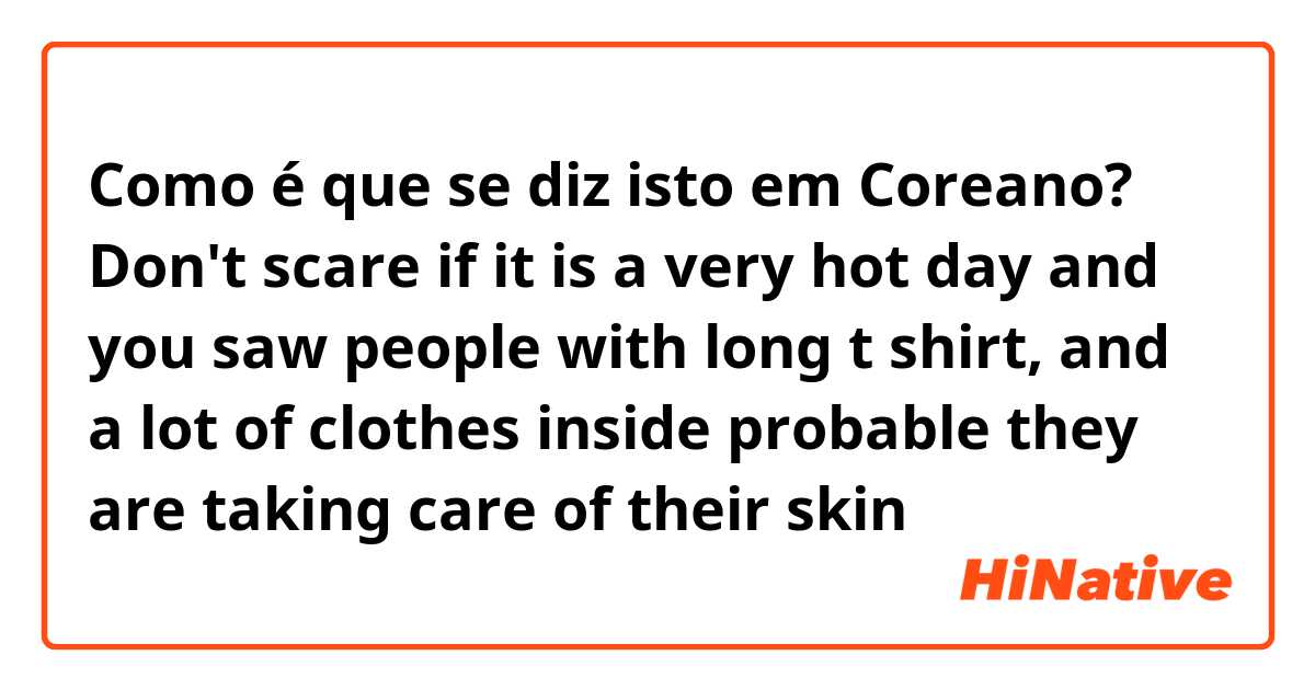 Como é que se diz isto em Coreano? Don't scare if it is a very hot day and you saw people with long t shirt, and a lot of clothes inside probable they are taking care of their skin