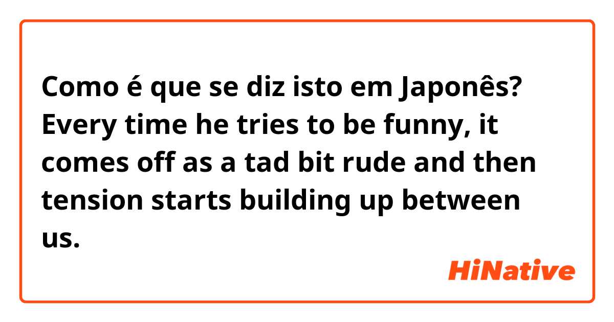 Como é que se diz isto em Japonês? Every time he tries to be funny, it comes off as a tad bit rude and then tension starts building up between us.