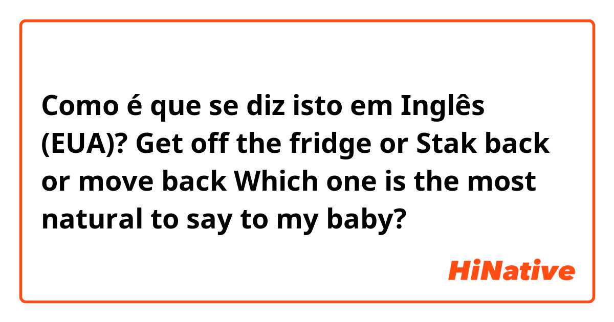 Como é que se diz isto em Inglês (EUA)? Get off the fridge or Stak back or move back Which one is the most natural to say to my baby?