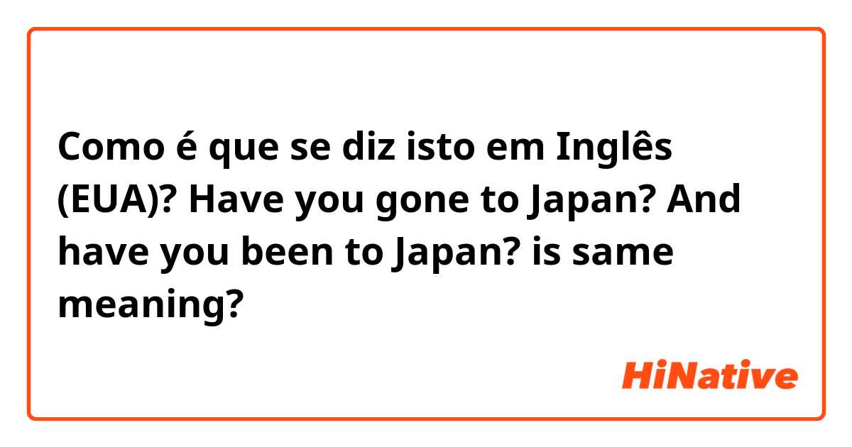 Como é que se diz isto em Inglês (EUA)? Have you gone to Japan? And have you been to Japan? is same meaning?