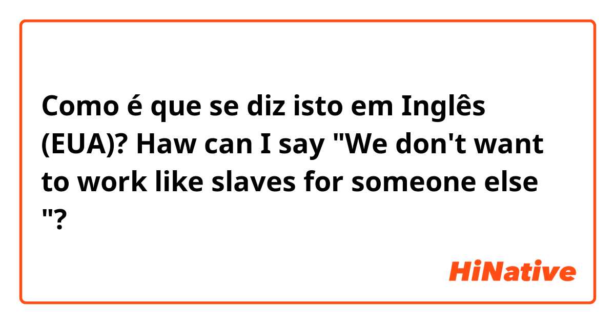 Como é que se diz isto em Inglês (EUA)? Haw can I say "We don't want to work like slaves for someone else "?