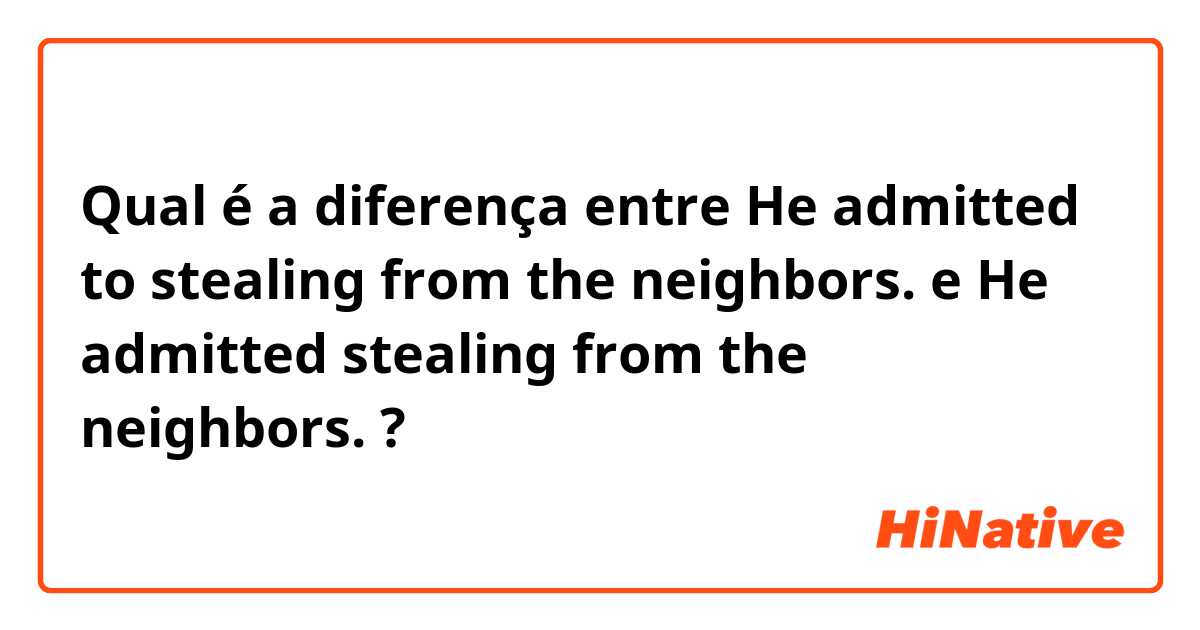 Qual é a diferença entre He admitted to stealing from the neighbors. e He admitted stealing from the neighbors. ?