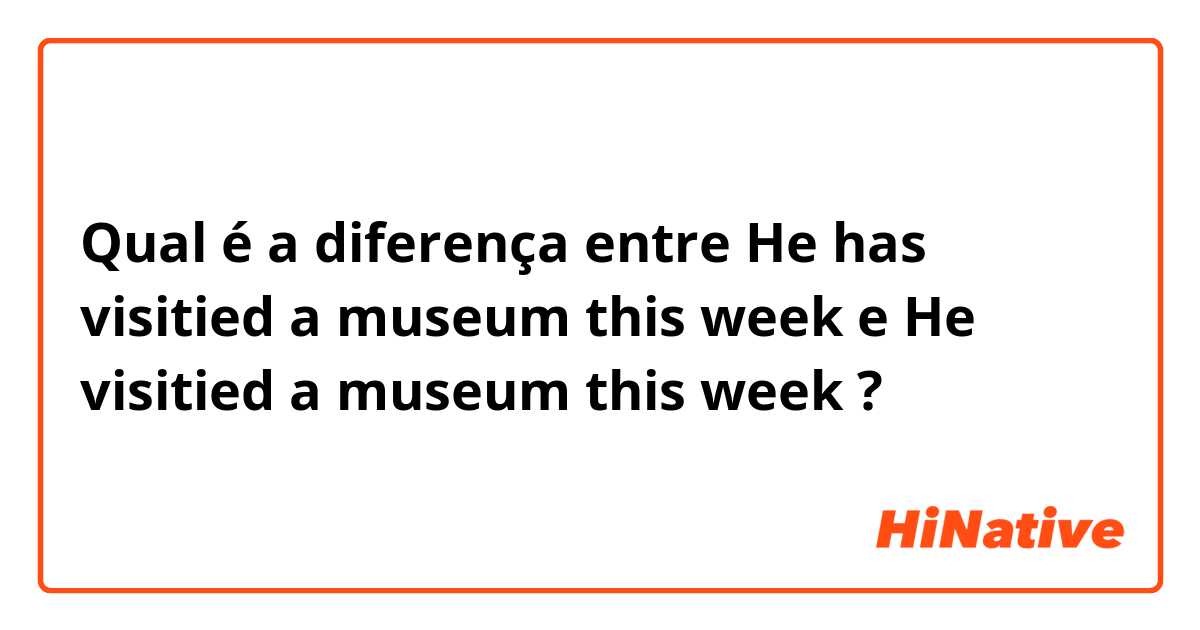 Qual é a diferença entre He has visitied a museum this week e He visitied a museum this week ?