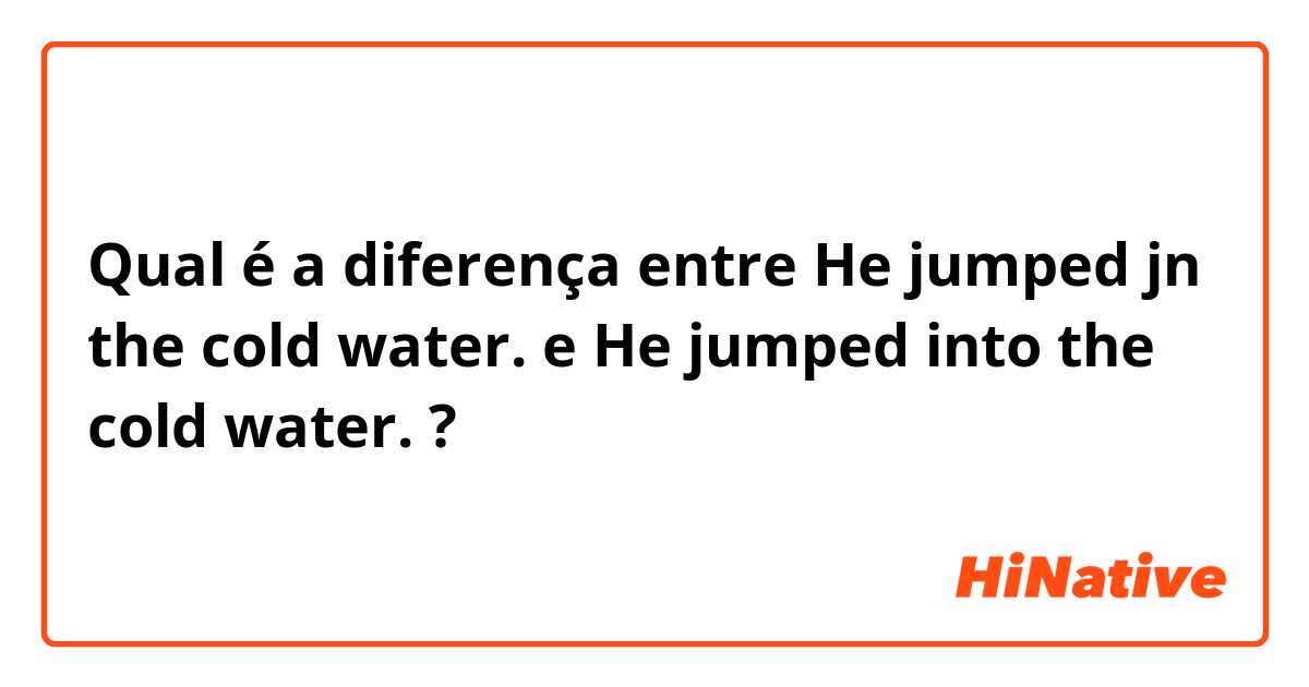 Qual é a diferença entre He jumped jn the cold water. e He jumped into the cold water.   ?