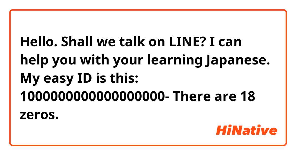 Hello. Shall we talk on LINE? I can help you with your learning Japanese. 👍
My easy ID is this: 1000000000000000000-   
There are 18 zeros.
