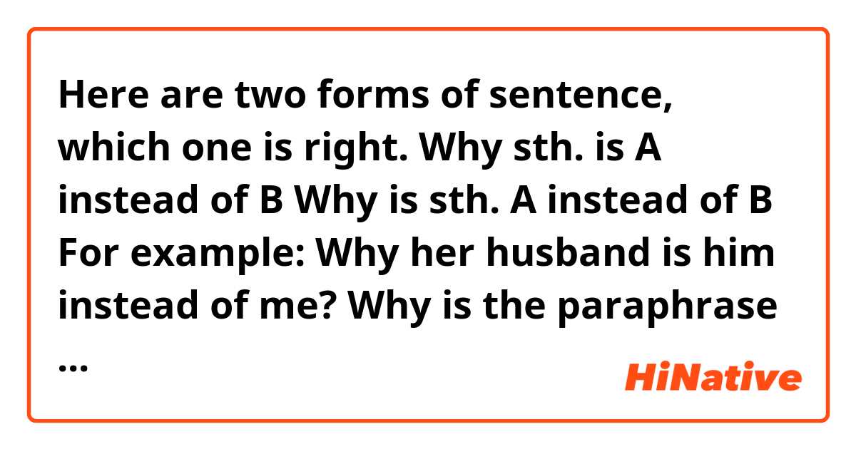 Here are two forms of sentence, which one is right.

Why sth. is A instead of B
Why is sth. A instead of B


For example:

Why her husband is him instead of me?

Why is the paraphrase of the sentence the first answer instead of the second one?(too many ‘thes’？)

Correct me if I’m wrong.

