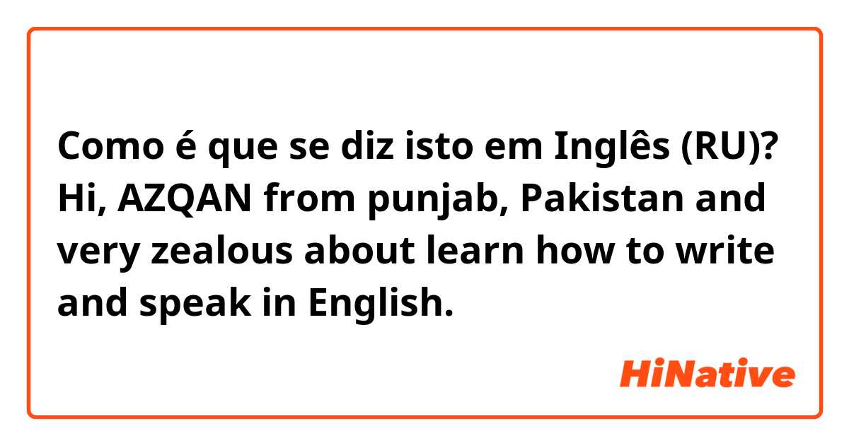 Como é que se diz isto em Inglês (RU)? Hi, AZQAN from punjab, Pakistan and very zealous about learn how to write and speak in English.