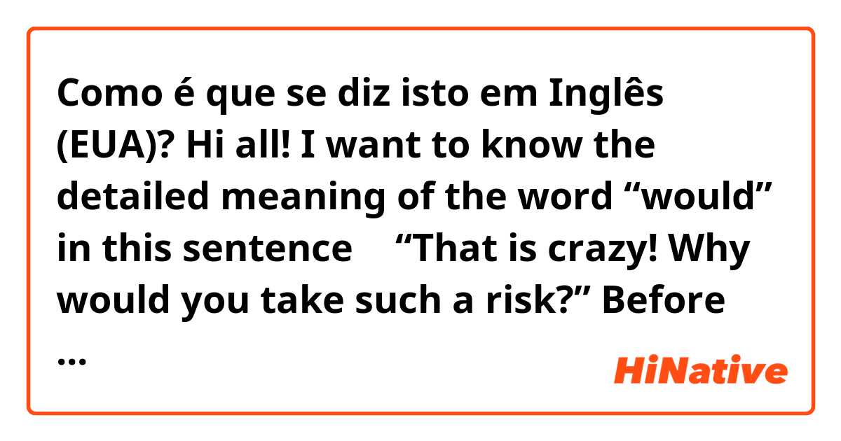 Como é que se diz isto em Inglês (EUA)? Hi all!  I want to know the detailed meaning of the word “would” in this sentence → “That is crazy! Why would you take such a risk?”   Before this sentence, the other person said “One game I bet all my money and I won!”    Any help would be appreciated.