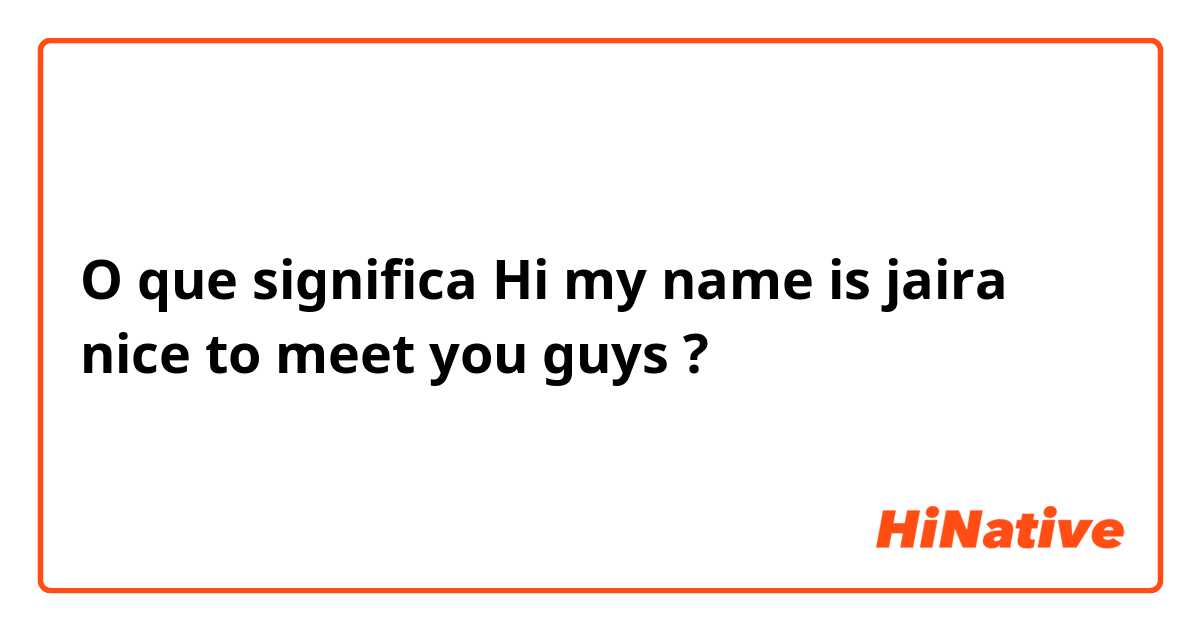 O que significa Hi my name is jaira nice to meet you guys?