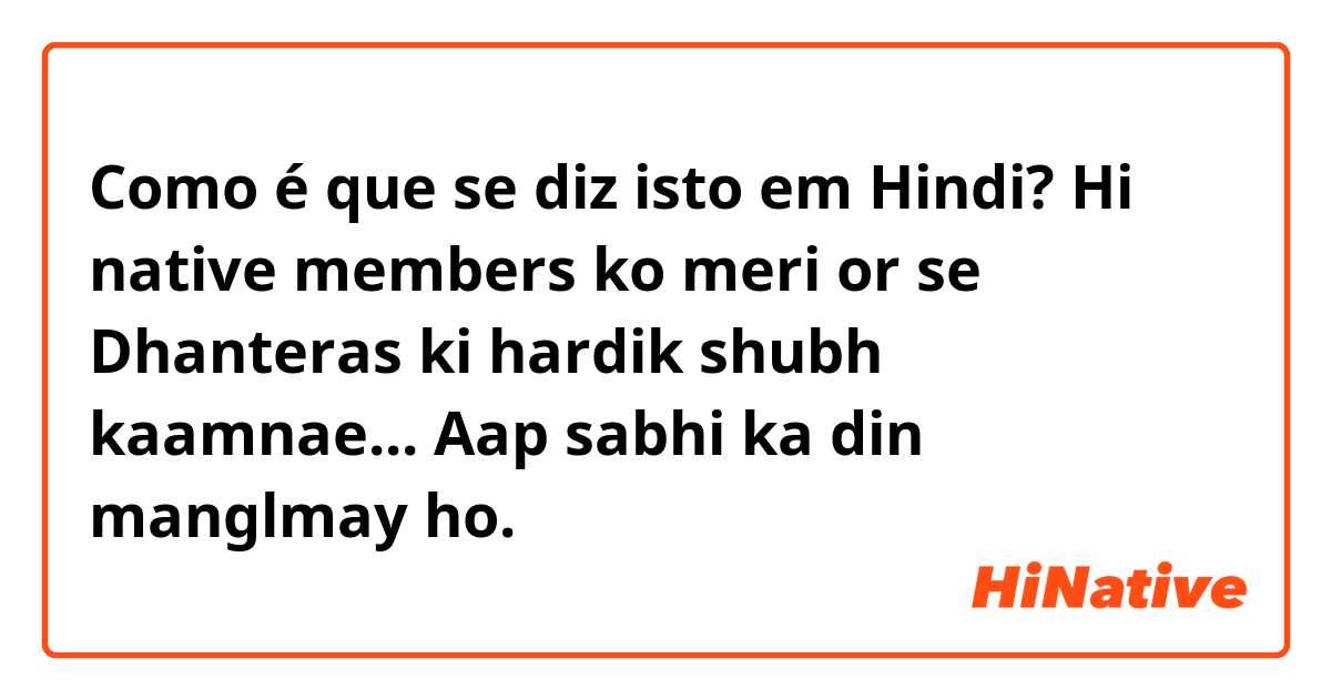 Como é que se diz isto em Hindi? Hi native  members ko meri or se Dhanteras  ki hardik shubh kaamnae...  Aap  sabhi  ka din  manglmay  ho. 😊