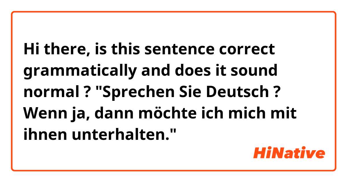 Hi there,
is this sentence correct grammatically and does it sound normal ?
"Sprechen Sie Deutsch ?
Wenn ja, dann möchte ich mich mit ihnen unterhalten."