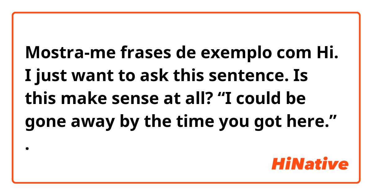 Mostra-me frases de exemplo com Hi. I just want to ask this sentence. Is this make sense at all? “I could be gone away by the time you got here.” .