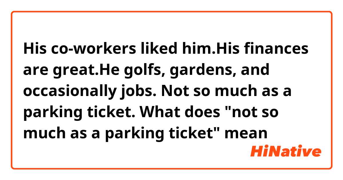 His co-workers liked him.His finances are great.He golfs, gardens, and occasionally jobs. Not so much as a parking ticket.
What does "not so much as a parking ticket" mean

