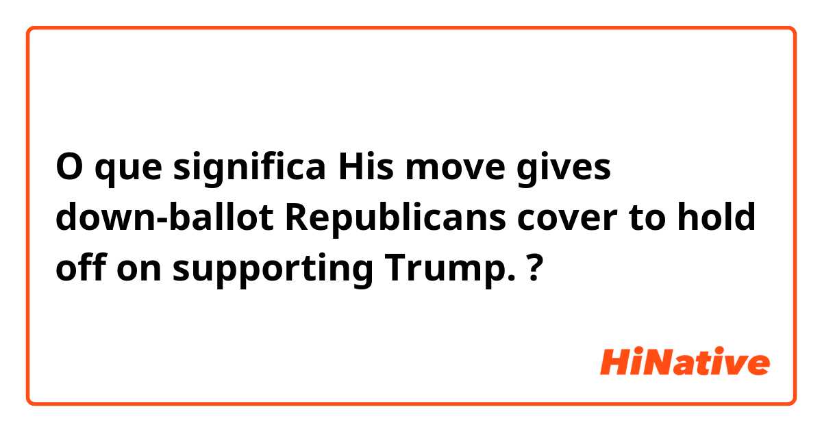 O que significa His move gives down-ballot Republicans cover to hold off on supporting Trump. ?