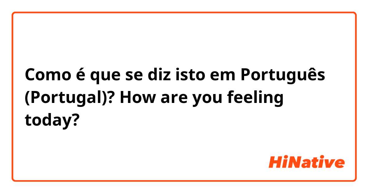 Como é que se diz isto em Português (Portugal)? How are you feeling today? 