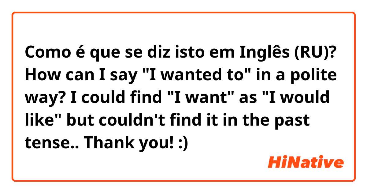 Como é que se diz isto em Inglês (RU)? How can I say "I wanted to" in a polite way?
I could find "I want" as "I would like" but couldn't find it in the past tense..
Thank you! :)