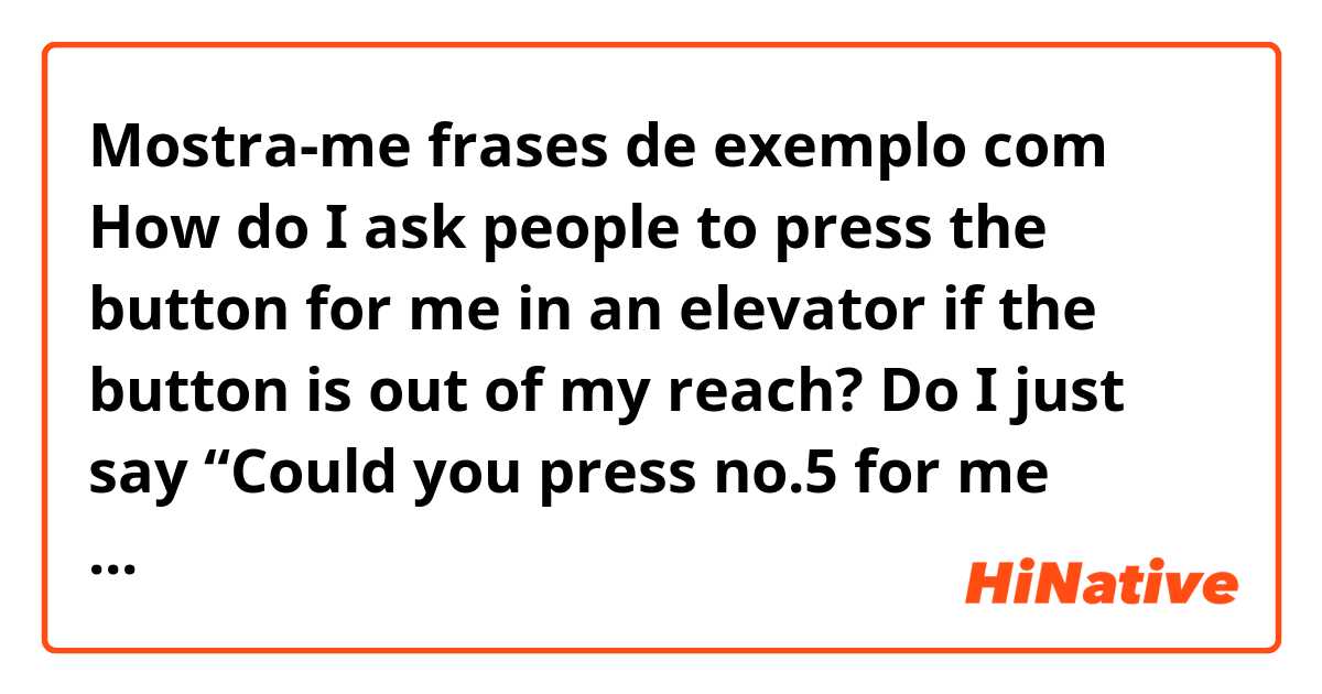 Mostra-me frases de exemplo com How do I ask people to press the button for me in an elevator if the button is out of my reach? Do I just say “Could you press no.5 for me please” if I am going to the fifth floor. Thank you. .