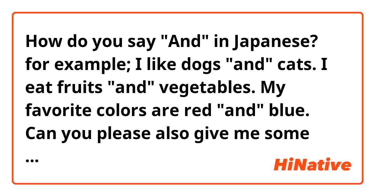 How do you say "And" in Japanese?
for example;

I like dogs "and" cats.
I eat fruits "and" vegetables.
My favorite colors are red "and" blue.

Can you please also give me some example sentences.

Thanks!