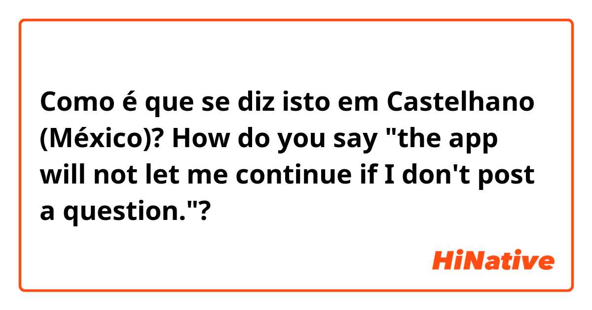Como é que se diz isto em Castelhano (México)? How do you say "the app will not let me continue if I don't post a question."? 