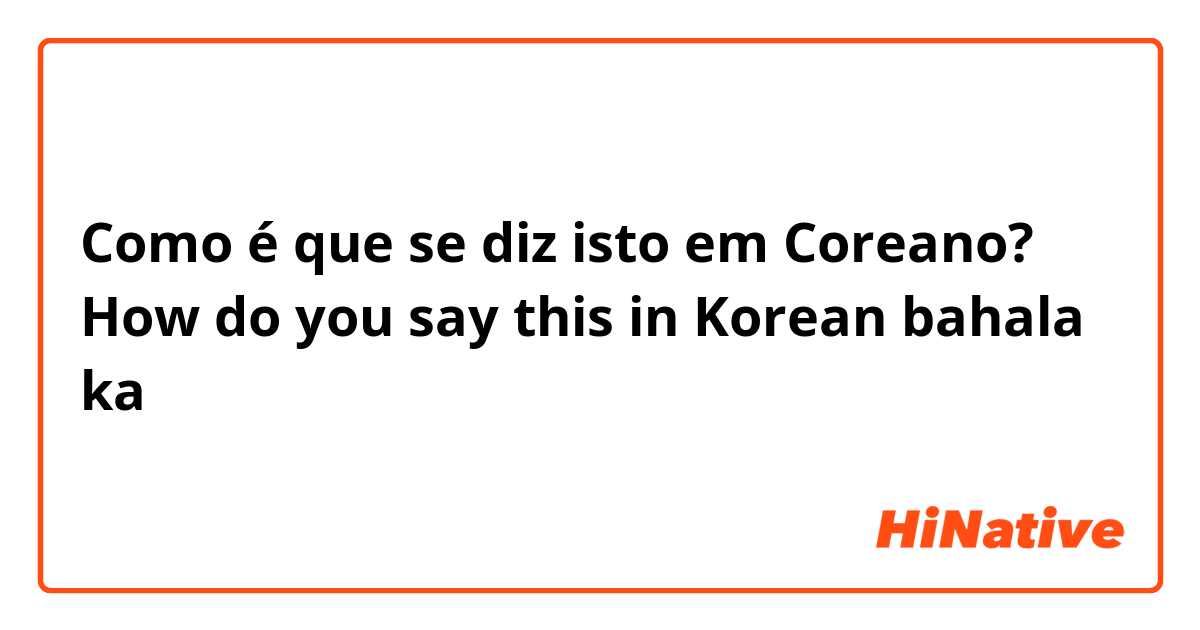 Como é que se diz isto em Coreano? How do you say this in Korean bahala ka