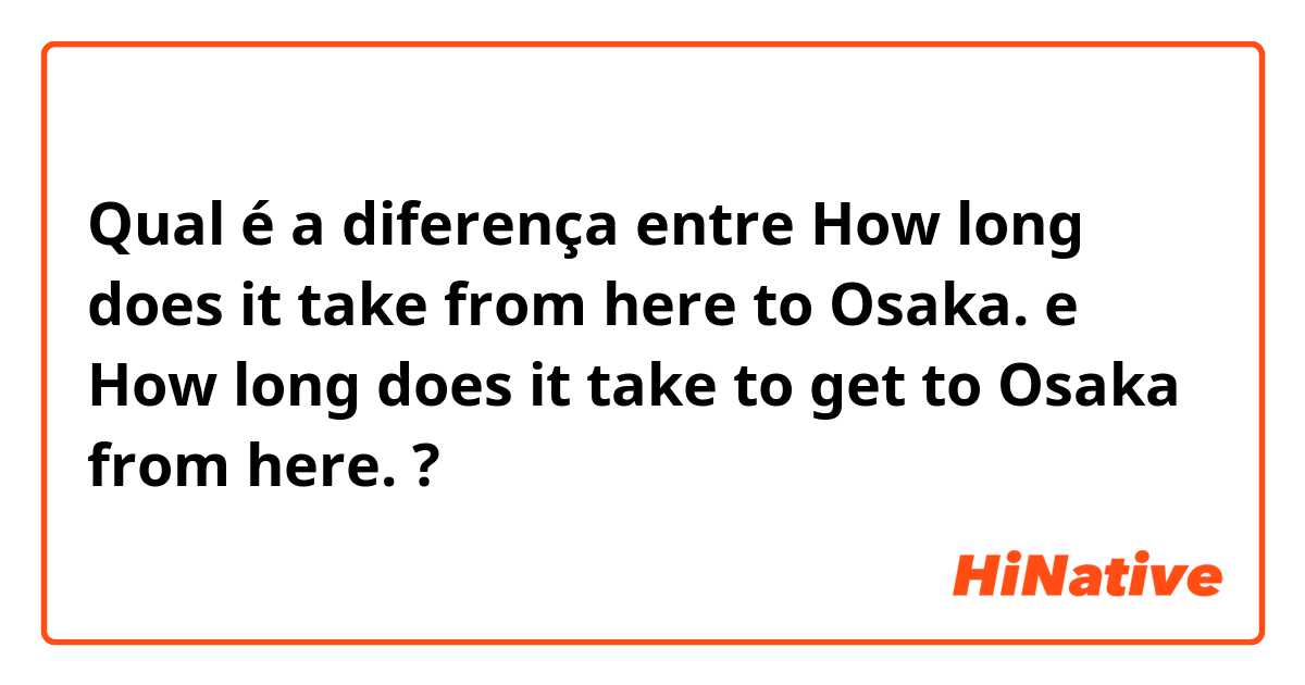 Qual é a diferença entre How long does it take from here to Osaka. e How long does it take to get to Osaka from here. ?