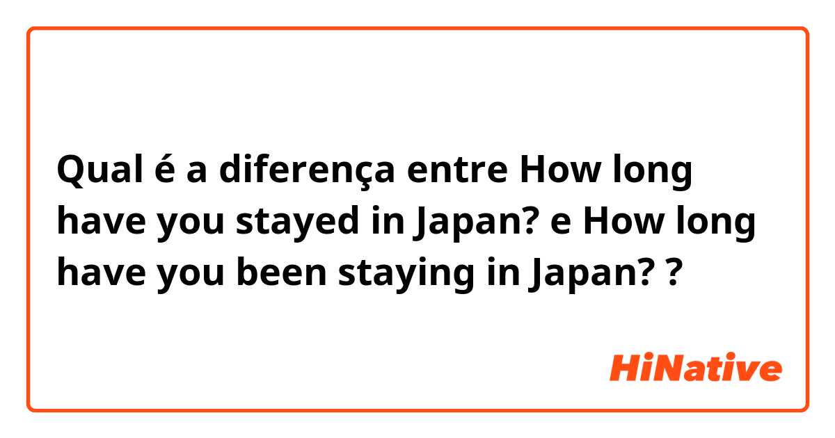 Qual é a diferença entre How long have you stayed in Japan? e How long have you been staying in Japan? ?
