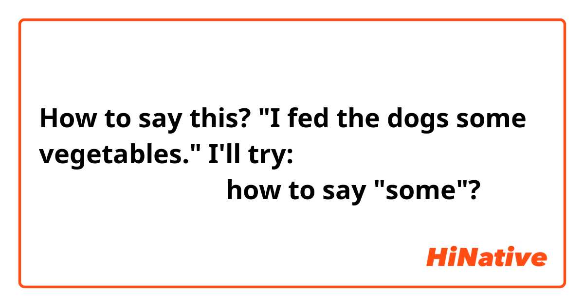 How to say this? "I fed the dogs some vegetables." I'll try: 犬はやさいを飼いました。how to say "some"?