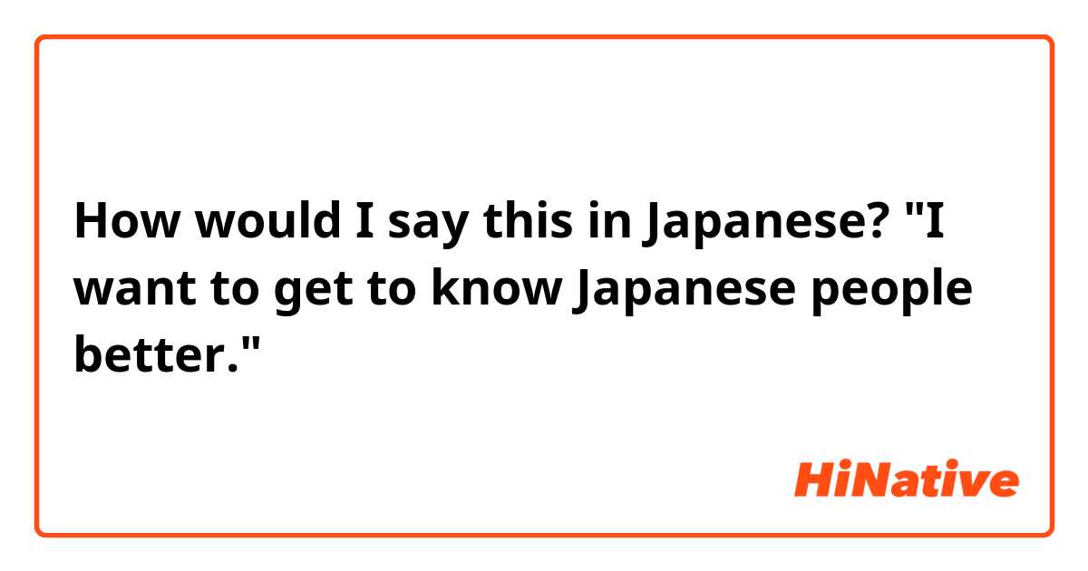 How would I say this in Japanese?

"I want to get to know Japanese people better."

ありがとうございます😊