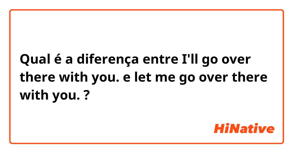 Qual é a diferença entre I'll go over there with you. e let me go over there with you. ?