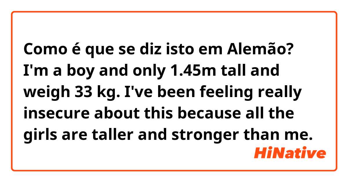 Como é que se diz isto em Alemão? I'm a boy and only 1.45m tall and weigh 33 kg. I've been feeling really insecure about this because all the girls are taller and stronger than me.