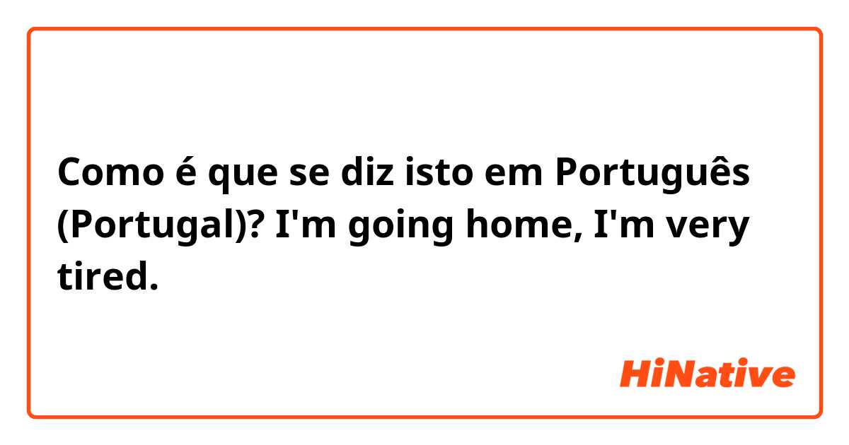 Como é que se diz isto em Português (Portugal)? I'm going home, I'm very tired.